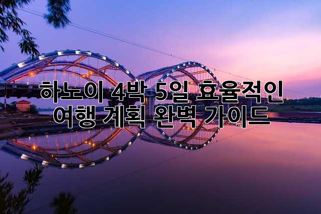 하노이 4박 5일: 효율적인 여행 계획 완벽 가이드