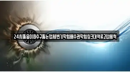 24시뚫음이하수구뚫는업체변기막힘배수관막힘싱크대역류고압세척